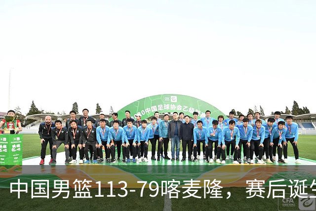 中国男篮113-79喀麦隆，赛后诞生3大事实，庞峥麟贺希宁越打越好