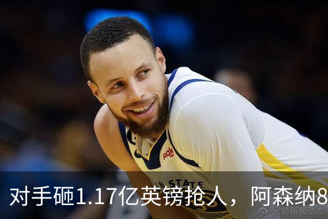对手砸1.17亿英镑抢人，阿森纳8000万估值遭碾压，恐被迫跟进亿元时代