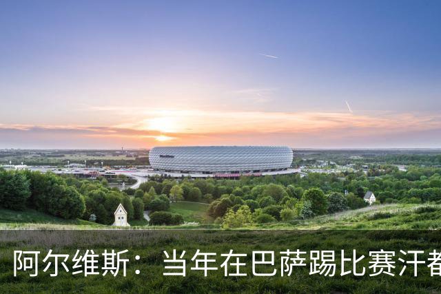 阿尔维斯：当年在巴萨踢比赛汗都不怎么流，我们就以5-0大胜